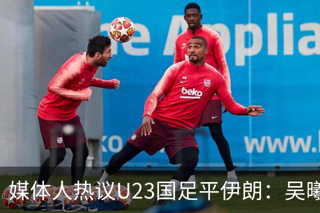 媒体人热议U23国足平伊朗：吴曦不可替代 下场又是熟悉的打平出线